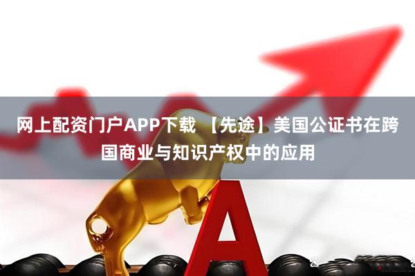 网上配资门户APP下载 【先途】美国公证书在跨国商业与知识产权中的应用