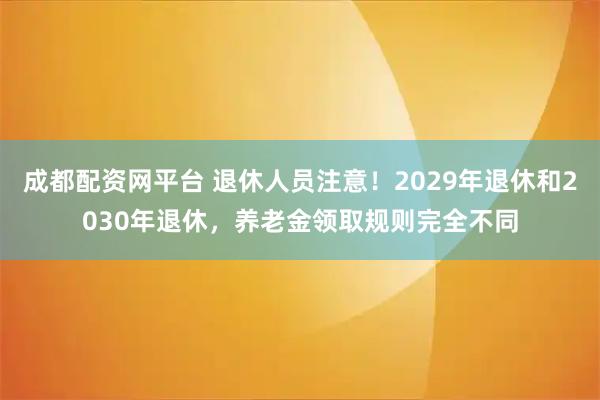 成都配资网平台 退休人员注意！2029年退休和2030年退休，养老金领取规则完全不同