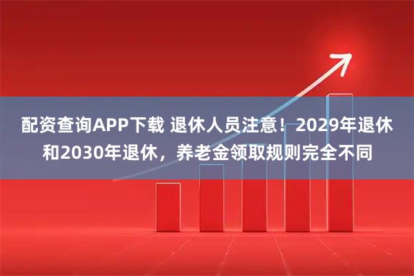 配资查询APP下载 退休人员注意！2029年退休和2030年退休，养老金领取规则完全不同