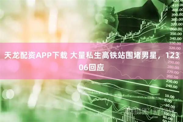 天龙配资APP下载 大量私生高铁站围堵男星，12306回应