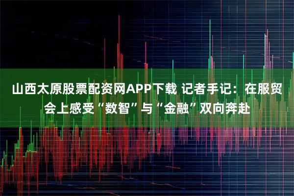 山西太原股票配资网APP下载 记者手记：在服贸会上感受“数智”与“金融”双向奔赴