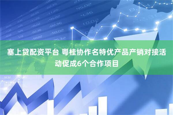 塞上贷配资平台 粤桂协作名特优产品产销对接活动促成6个合作项目
