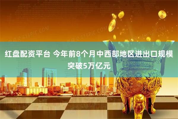 红盘配资平台 今年前8个月中西部地区进出口规模突破5万亿元