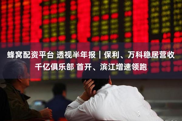 蜂窝配资平台 透视半年报｜保利、万科稳居营收千亿俱乐部 首开、滨江增速领跑