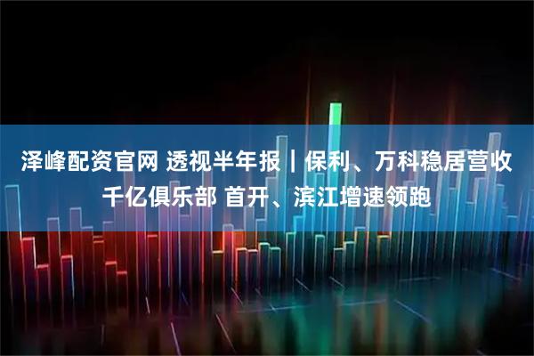 泽峰配资官网 透视半年报｜保利、万科稳居营收千亿俱乐部 首开、滨江增速领跑