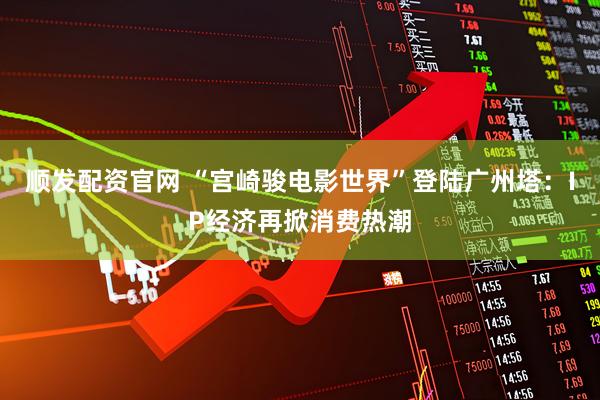 顺发配资官网 “宫崎骏电影世界”登陆广州塔：IP经济再掀消费热潮