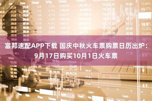 富邦速配APP下载 国庆中秋火车票购票日历出炉：9月17日购买10月1日火车票