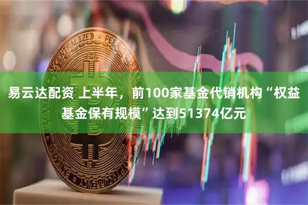 易云达配资 上半年，前100家基金代销机构“权益基金保有规模”达到51374亿元