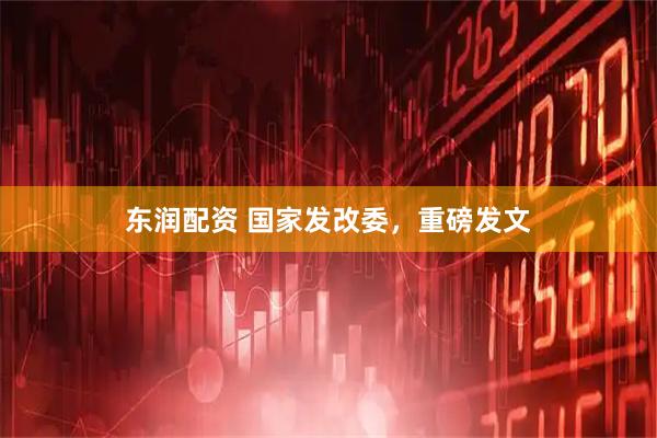东润配资 国家发改委，重磅发文