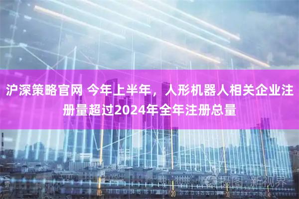 沪深策略官网 今年上半年，人形机器人相关企业注册量超过2024年全年注册总量