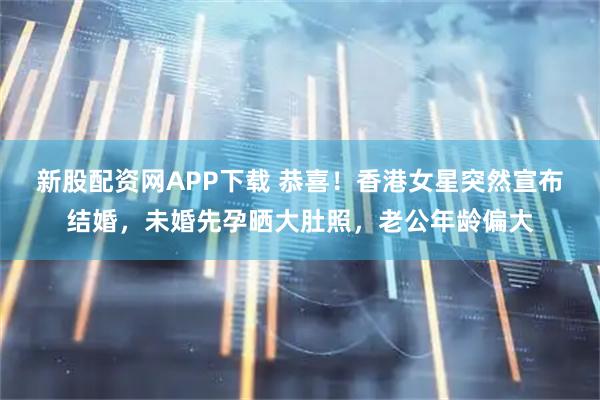 新股配资网APP下载 恭喜！香港女星突然宣布结婚，未婚先孕晒大肚照，老公年龄偏大