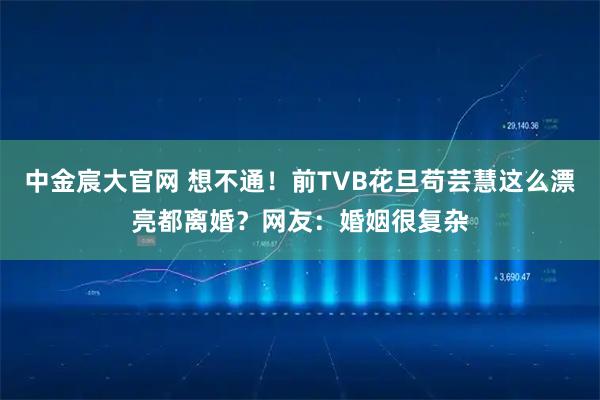 中金宸大官网 想不通！前TVB花旦苟芸慧这么漂亮都离婚？网友：婚姻很复杂