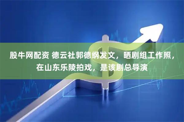 股牛网配资 德云社郭德纲发文，晒剧组工作照，在山东乐陵拍戏，是该剧总导演