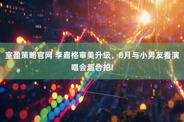 室盈策略官网 李嘉格审美升级，8月与小男友看演唱会超合拍!