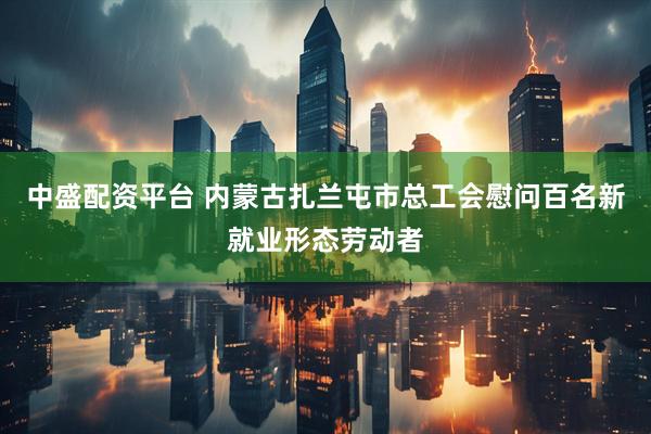 中盛配资平台 内蒙古扎兰屯市总工会慰问百名新就业形态劳动者
