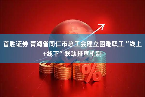 首胜证券 青海省同仁市总工会建立困难职工“线上+线下”联动排查机制