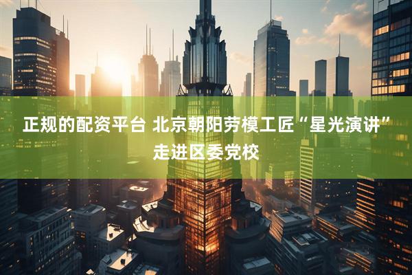 正规的配资平台 北京朝阳劳模工匠“星光演讲”走进区委党校