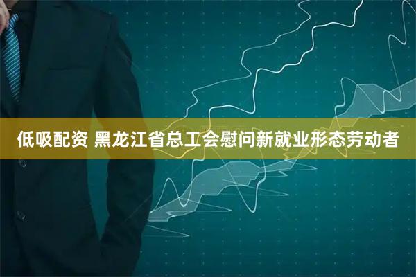 低吸配资 黑龙江省总工会慰问新就业形态劳动者