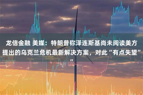 龙信金融 美媒：特朗普称泽连斯基尚未阅读美方提出的乌克兰危机最新解决方案，对此“有点失望”