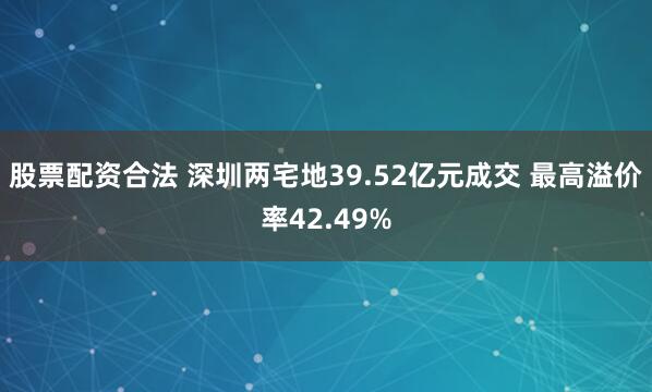 股票配资合法 深圳两宅地39.52亿元成交 最高溢价率42.49%