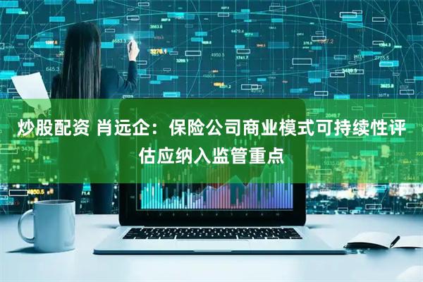 炒股配资 肖远企：保险公司商业模式可持续性评估应纳入监管重点
