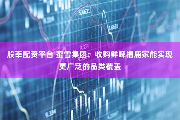 股莘配资平台 蜜雪集团：收购鲜啤福鹿家能实现更广泛的品类覆盖