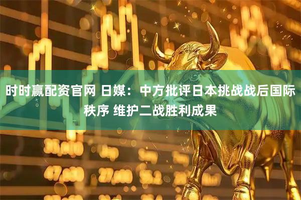 时时赢配资官网 日媒：中方批评日本挑战战后国际秩序 维护二战胜利成果