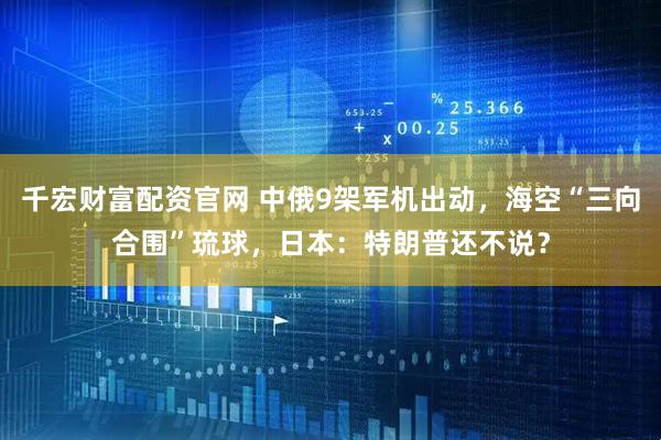 千宏财富配资官网 中俄9架军机出动，海空“三向合围”琉球，日本：特朗普还不说？