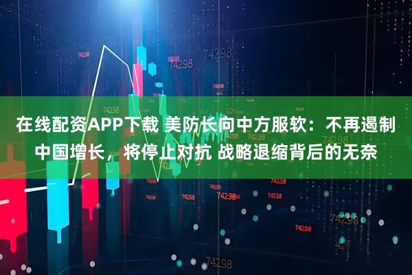 在线配资APP下载 美防长向中方服软：不再遏制中国增长，将停止对抗 战略退缩背后的无奈
