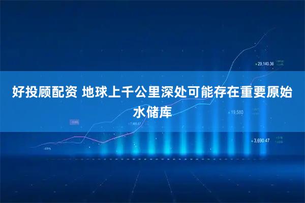 好投顾配资 地球上千公里深处可能存在重要原始水储库