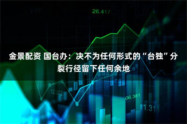 金景配资 国台办：决不为任何形式的“台独”分裂行径留下任何余地