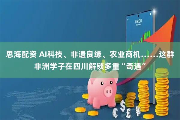 思海配资 AI科技、非遗良缘、农业商机……这群非洲学子在四川解锁多重“奇遇”