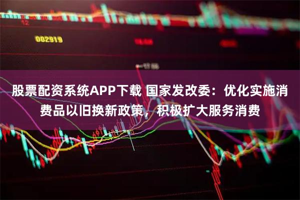 股票配资系统APP下载 国家发改委：优化实施消费品以旧换新政策，积极扩大服务消费
