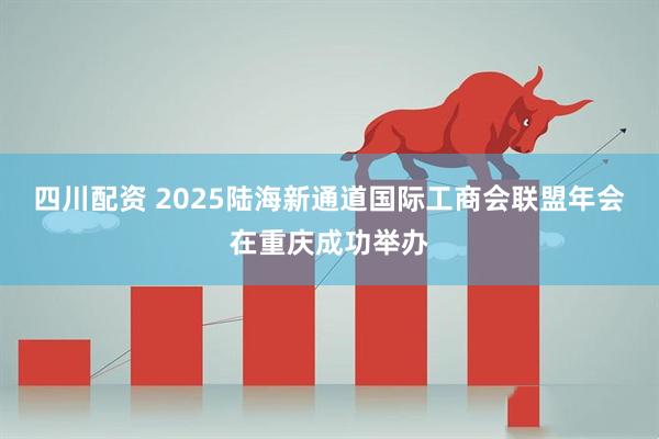 四川配资 2025陆海新通道国际工商会联盟年会在重庆成功举办