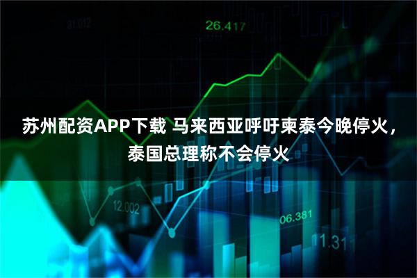 苏州配资APP下载 马来西亚呼吁柬泰今晚停火，泰国总理称不会停火