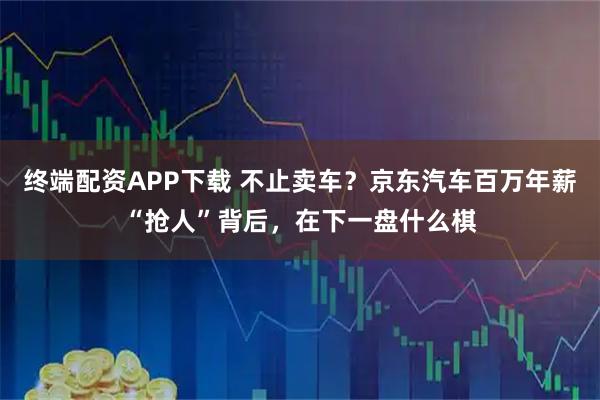 终端配资APP下载 不止卖车？京东汽车百万年薪“抢人”背后，在下一盘什么棋