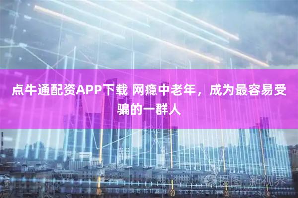 点牛通配资APP下载 网瘾中老年，成为最容易受骗的一群人