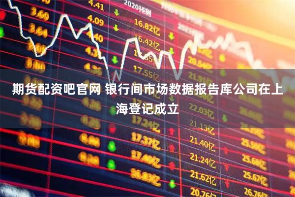 期货配资吧官网 银行间市场数据报告库公司在上海登记成立