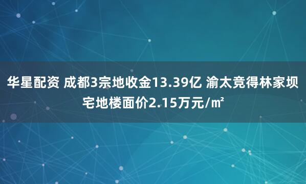华星配资 成都3宗地收金13.39亿 渝太竞得林家坝宅地楼面价2.15万元/㎡