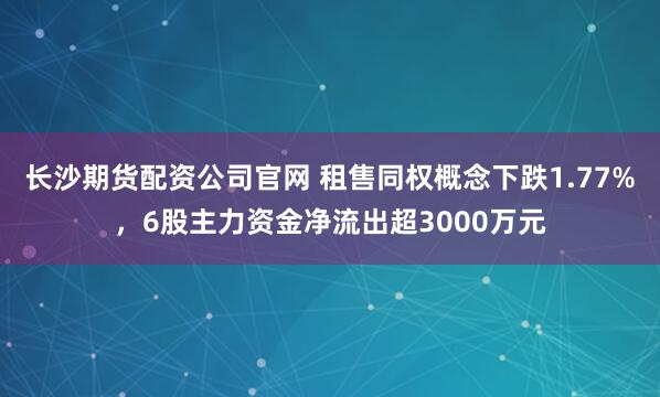 长沙期货配资公司官网 租售同权概念下跌1.77%，6股主力资金净流出超3000万元