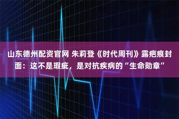山东德州配资官网 朱莉登《时代周刊》露疤痕封面：这不是瑕疵，是对抗疾病的“生命勋章”