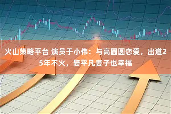 火山策略平台 演员于小伟：与高圆圆恋爱，出道25年不火，娶平凡妻子也幸福