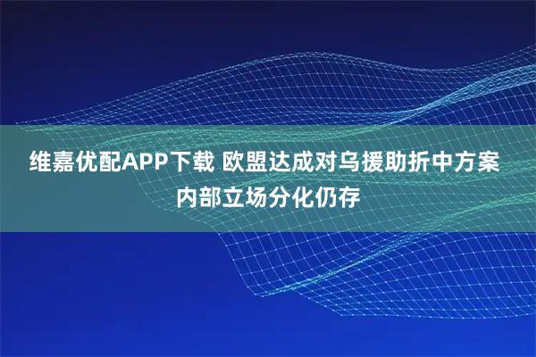 维嘉优配APP下载 欧盟达成对乌援助折中方案 内部立场分化仍存