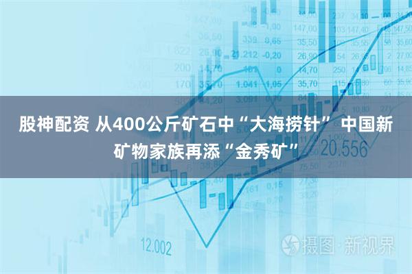 股神配资 从400公斤矿石中“大海捞针” 中国新矿物家族再添“金秀矿”