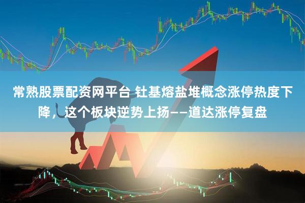 常熟股票配资网平台 钍基熔盐堆概念涨停热度下降，这个板块逆势上扬——道达涨停复盘