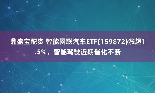 鼎盛宝配资 智能网联汽车ETF(159872)涨超1.5%，智能驾驶近期催化不断