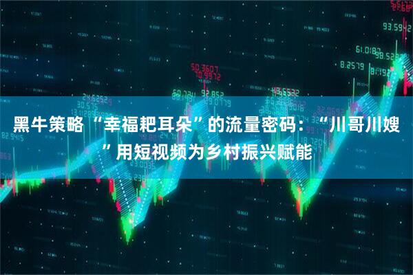 黑牛策略 “幸福耙耳朵”的流量密码：“川哥川嫂”用短视频为乡村振兴赋能