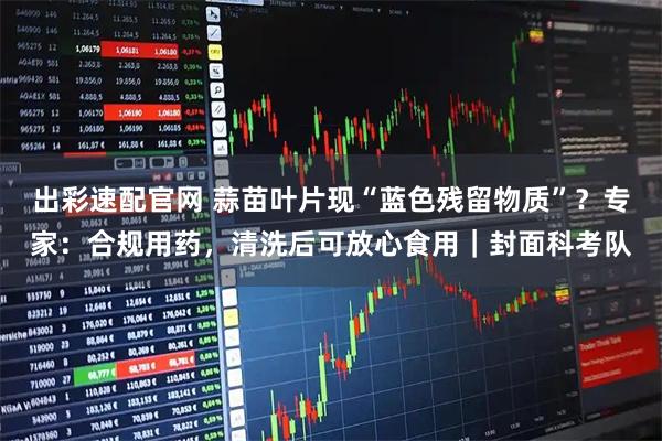 出彩速配官网 蒜苗叶片现“蓝色残留物质”？专家：合规用药，清洗后可放心食用｜封面科考队