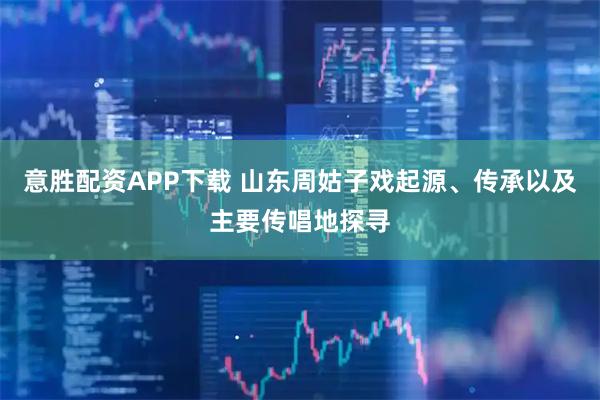 意胜配资APP下载 山东周姑子戏起源、传承以及主要传唱地探寻