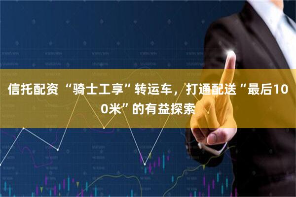 信托配资 “骑士工享”转运车，打通配送“最后100米”的有益探索